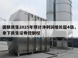 国联民生2025年预计净利润增长超4倍，拿下民生证券控制权